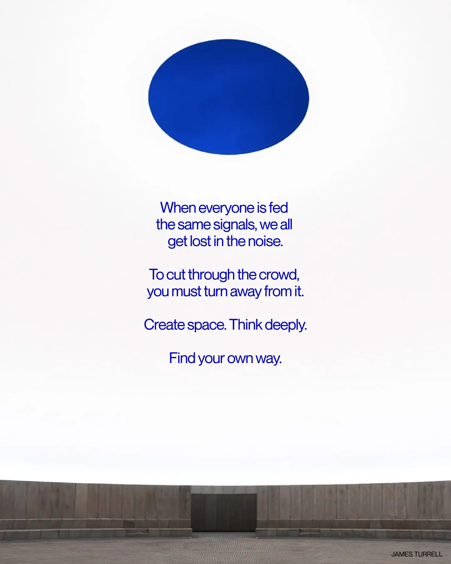 Page 16 of 29. When everyone is fed the same signals, we all get lost in the noise 8 To cut through the crowd, you must turn away from it 8 Create space. Think deeply 8 Find your own way. JAMES TURRELL