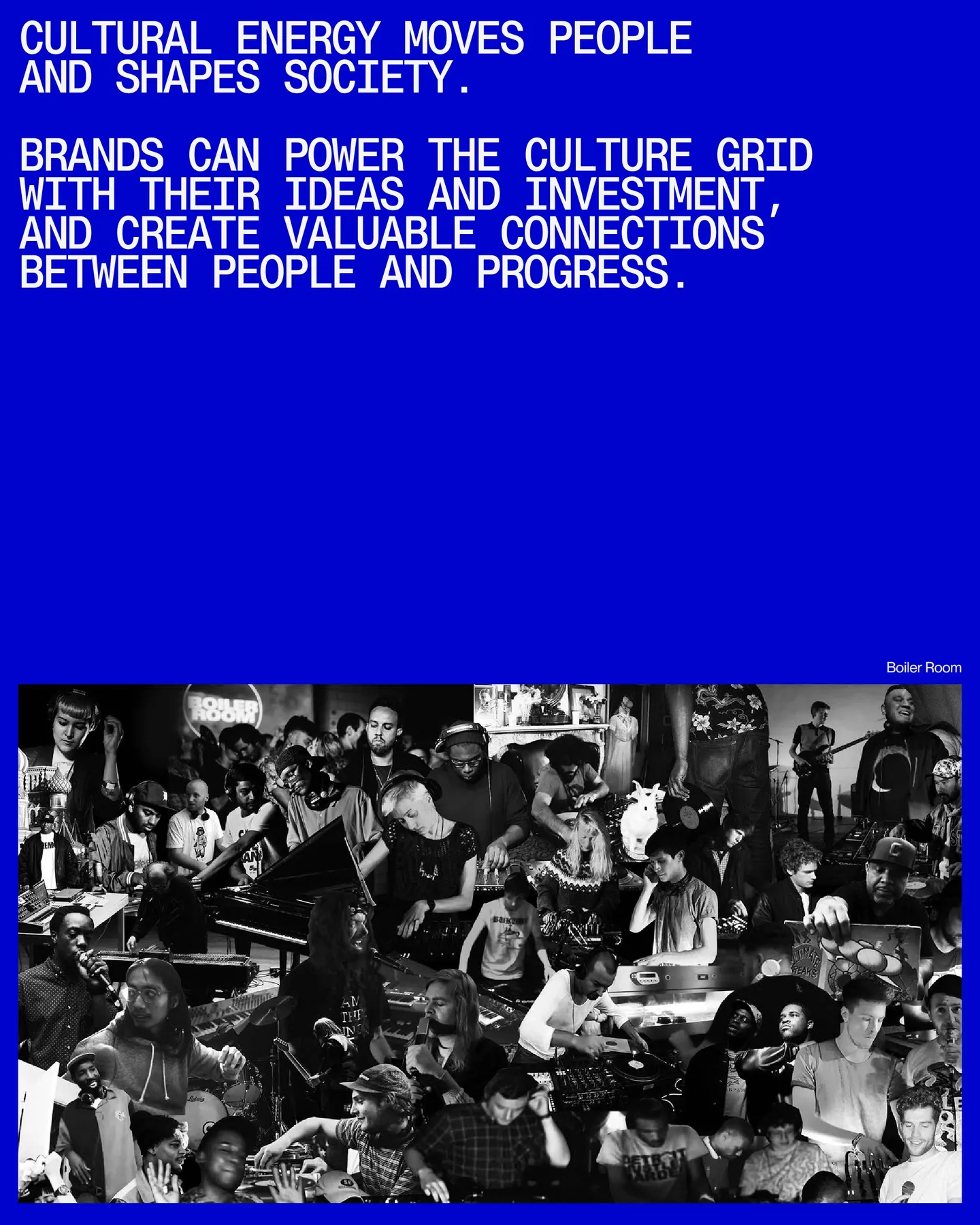 Page 22 of 29. CULTURAL ENERGY MOVES PEOPLE AND SHAPES SOCIETY 8 BRANDS CAN POWER THE CULTURE GRID WITH their IDEAS AND INVESTMENT, AND CREATE VALUABLE CONNECTIONS BETWEEN PEOPLE AND PROGRESS. Boiler Room