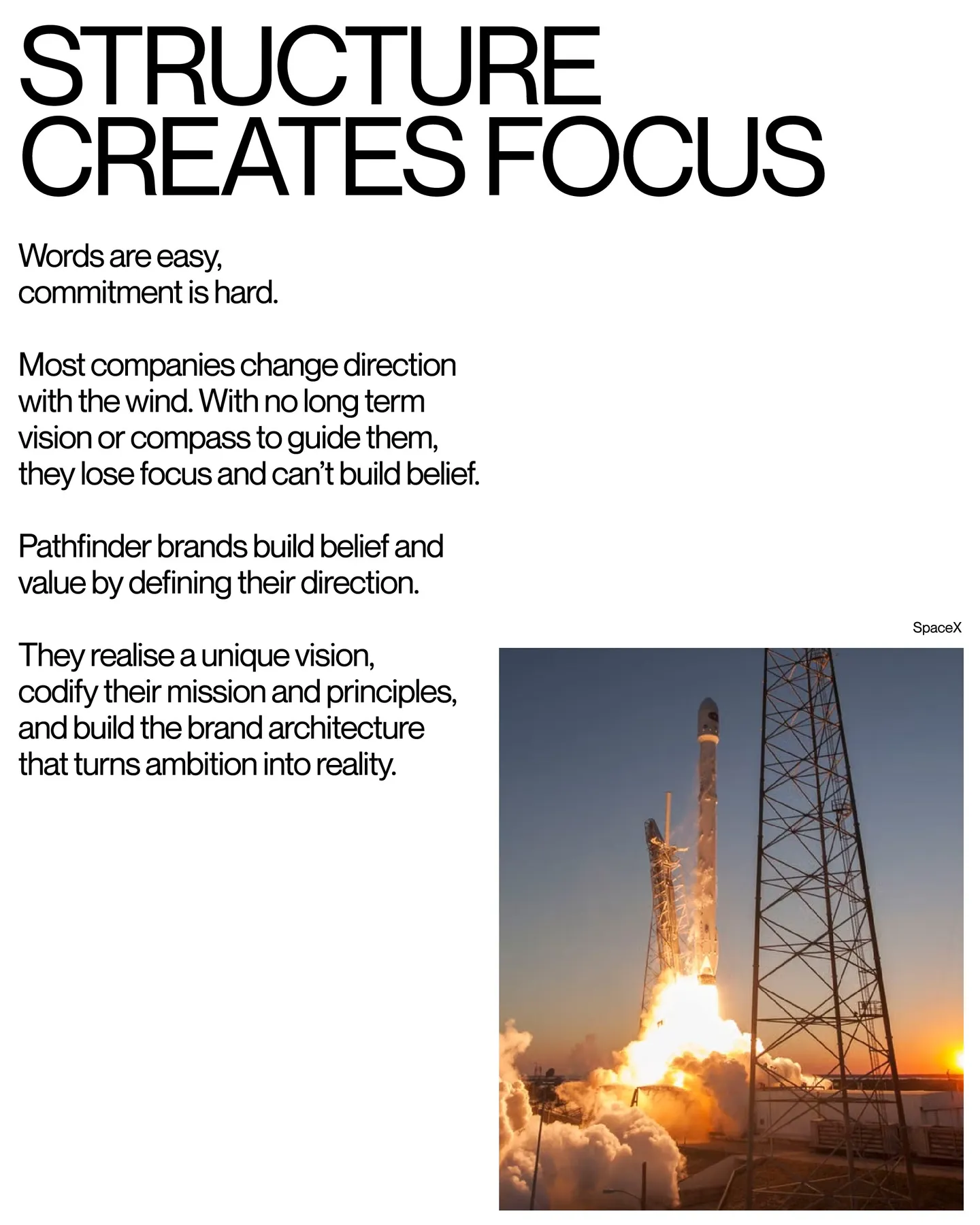 Page 26 of 29. STRUCTURE CREATES FOCUS Words are easy, commitment is hard 8 Most companies change direction with the wind. With no long term vision or compass to guide them, they lose focus and can’t build belief 8 Pathfinder brands build belief and value by defining their direction. * SpaceX They realise a unique vision, codify their mission and principles, and build the brand architecture that turns ambition into reality.