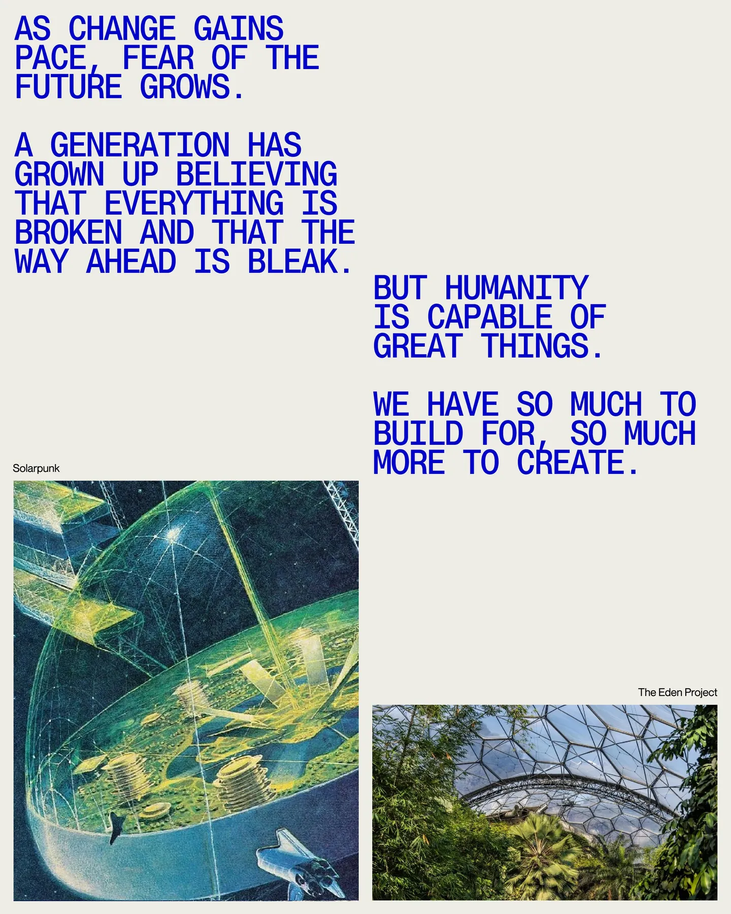 Page 11 of 29. AS CHANGE GAINS PACE, FEAR OF THE FUTURE GROWS 8 A generation has grown up beLIEVING that everything is broken and that the WAY AHEAD is bleak. BUT Humanity is capable of great things 8 We have so much to build for, so much Solarpunk more to create. The Ocean Cleanup The Eden Project