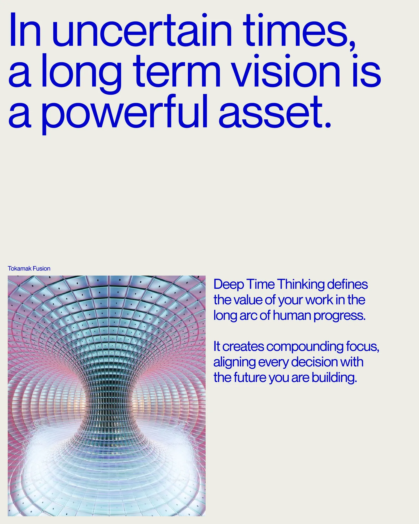 Page 8 of 29. In uncertain times, a long term vision is a powerful asset. Tokamak Fusion Deep Time Thinking defines the value of your work in the long arc of human progress 8 It creates compounding focus, aligning every decision with the future you are building.