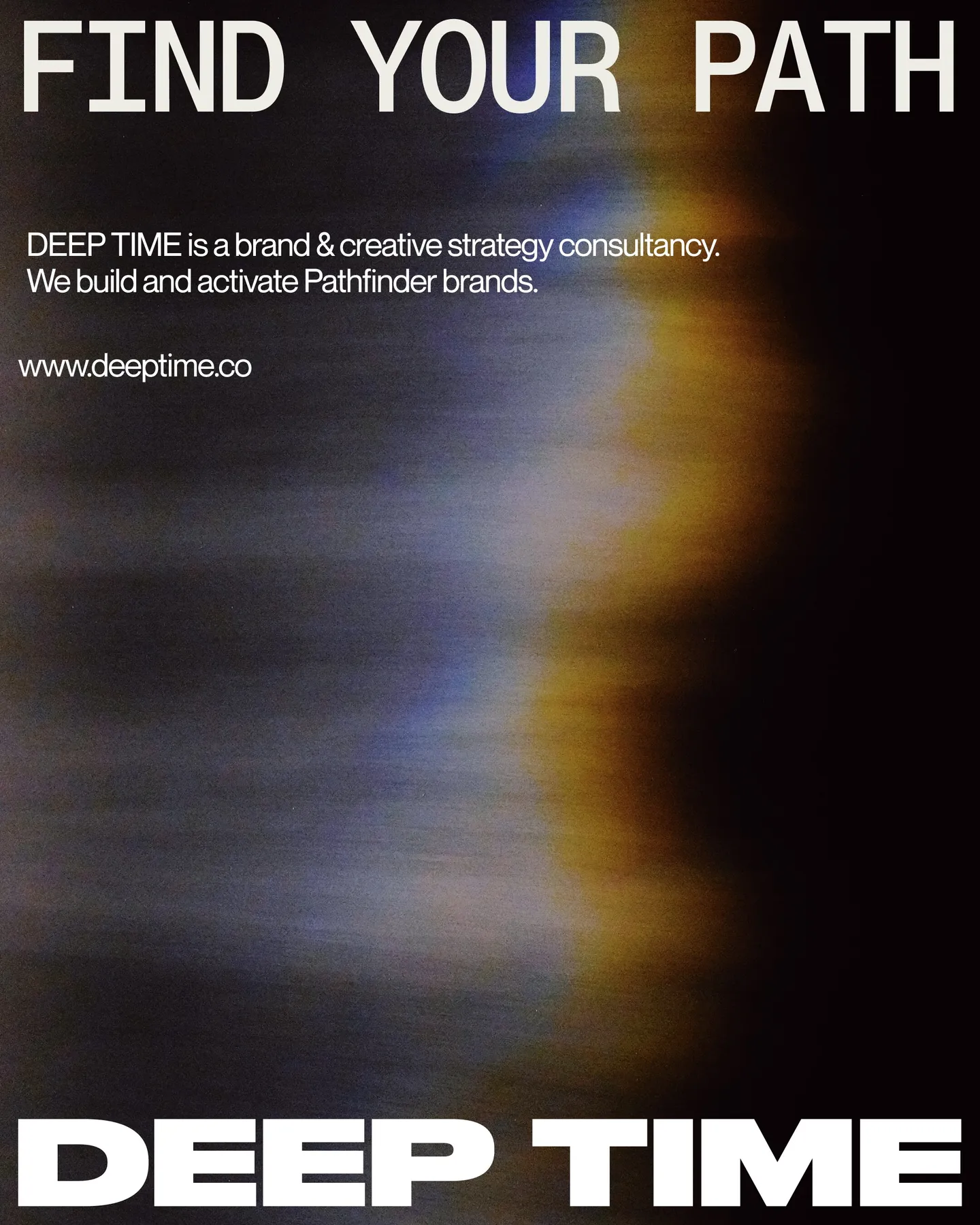 Page 29 of 29. FIND YOUR PATH DEEP TIME is a brand & creative strategy consultancy. We build and activate Pathfinder brands. www.deeptime.co