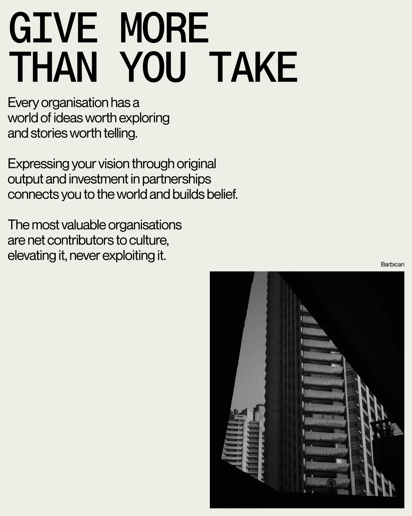 Page 23 of 29. give more than you take Every organisation has a world of ideas worth exploring and stories worth telling 8 Expressing your vision through original output and investment in partnerships connects you to the world and builds belief 8 The most valuable organisations are net contributors to culture, elevating it, never exploiting it. Barbican BARBICAN